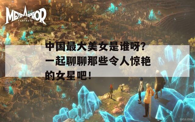 中国最大美女是谁呀？一起聊聊那些令人惊艳的女星吧！