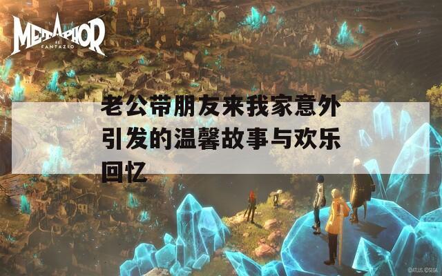 老公带朋友来我家意外引发的温馨故事与欢乐回忆