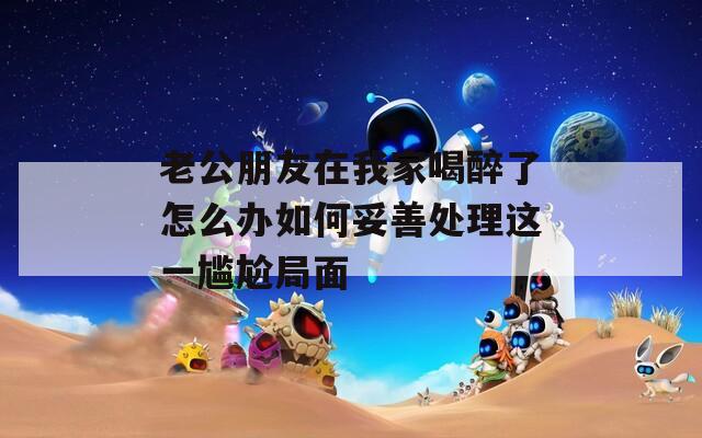老公朋友在我家喝醉了怎么办如何妥善处理这一尴尬局面