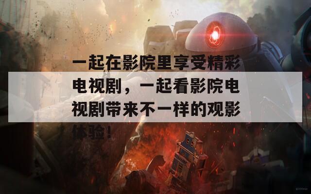 一起在影院里享受精彩电视剧，一起看影院电视剧带来不一样的观影体验！