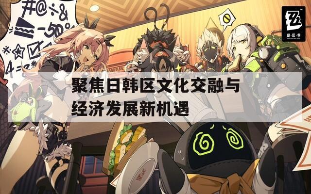 聚焦日韩区文化交融与经济发展新机遇