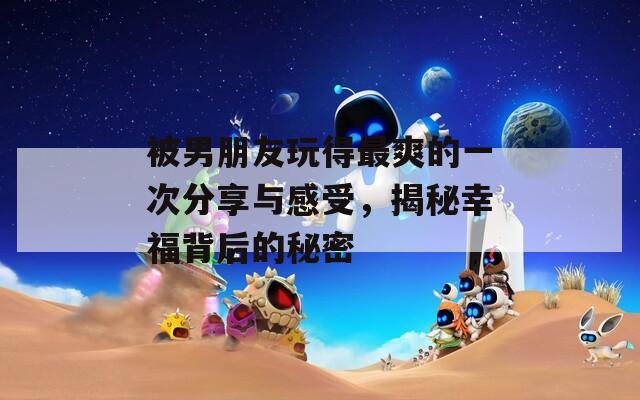 被男朋友玩得最爽的一次分享与感受，揭秘幸福背后的秘密