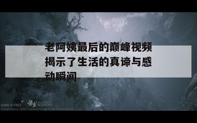 老阿姨最后的巅峰视频揭示了生活的真谛与感动瞬间