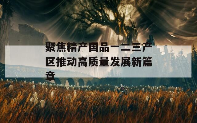 聚焦精产国品一二三产区推动高质量发展新篇章