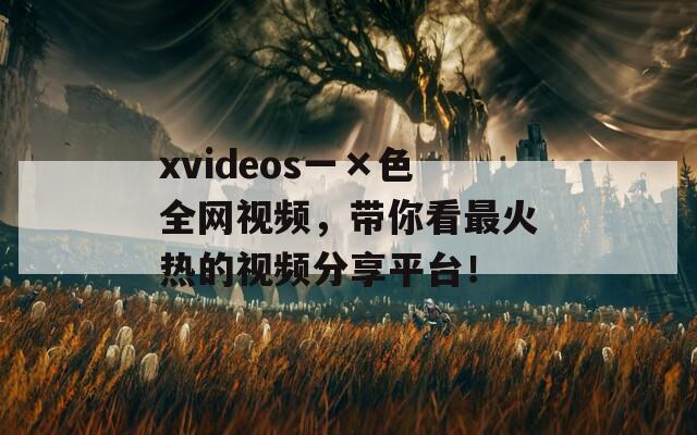 xvideos一×色全网视频，带你看最火热的视频分享平台！
