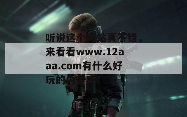 听说这个网站真不错，来看看www.12aaa.com有什么好玩的内容吧！
