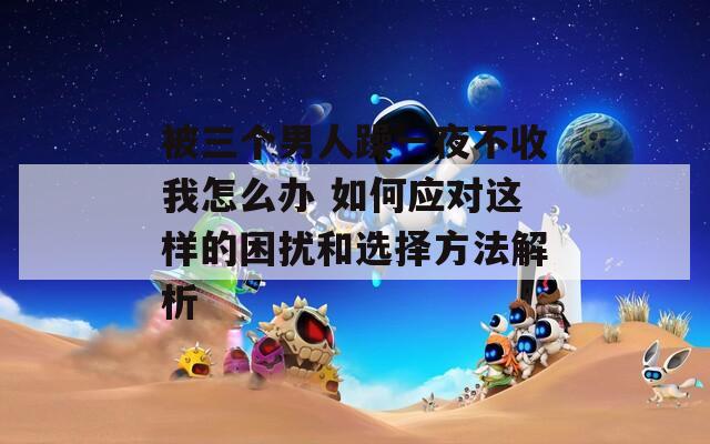 被三个男人躁一夜不收我怎么办 如何应对这样的困扰和选择方法解析