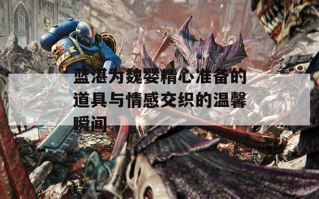 蓝湛为魏婴精心准备的道具与情感交织的温馨瞬间