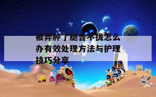 被弄肿了腿合不拢怎么办有效处理方法与护理技巧分享