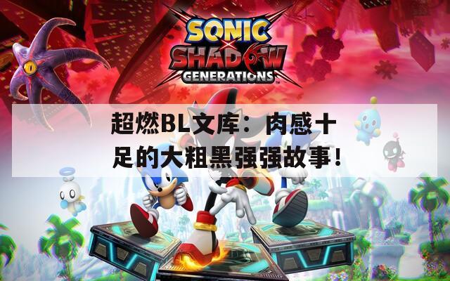 超燃BL文库：肉感十足的大粗黑强强故事！