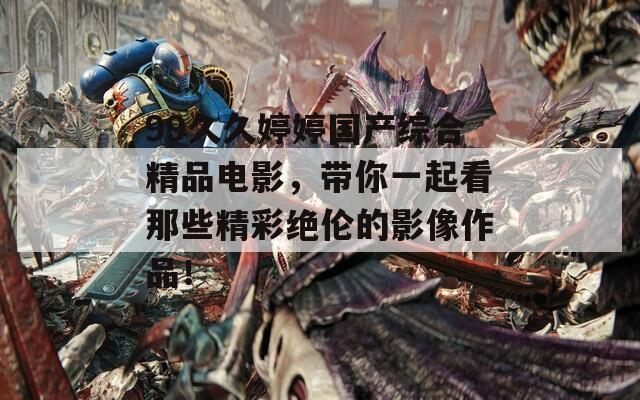 99久久婷婷国产综合精品电影，带你一起看那些精彩绝伦的影像作品！