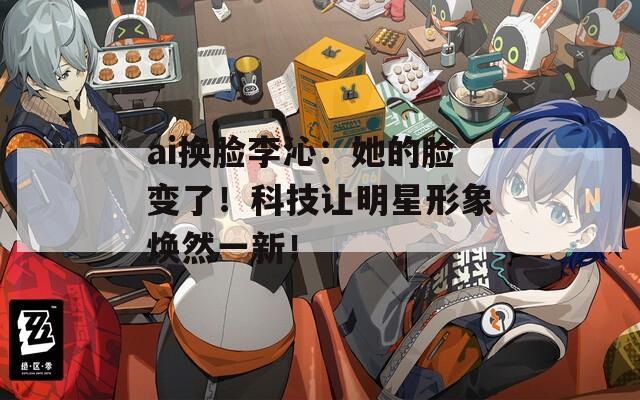 ai换脸李沁：她的脸变了！科技让明星形象焕然一新！