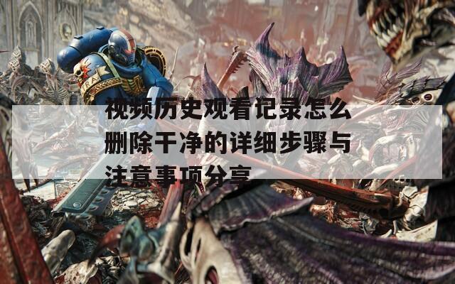 视频历史观看记录怎么删除干净的详细步骤与注意事项分享