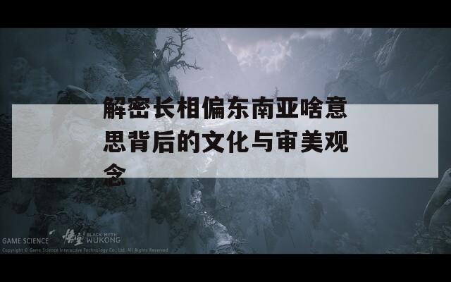 解密长相偏东南亚啥意思背后的文化与审美观念