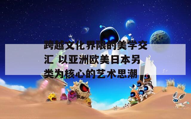 跨越文化界限的美学交汇 以亚洲欧美日本另类为核心的艺术思潮
