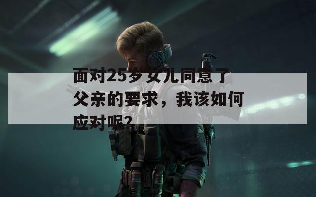 面对25岁女儿同意了父亲的要求，我该如何应对呢？