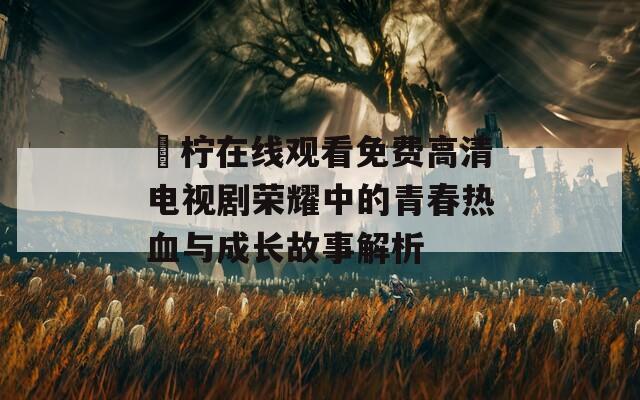 靑柠在线观看免费高清电视剧荣耀中的青春热血与成长故事解析