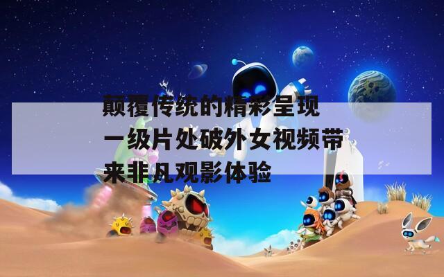 颠覆传统的精彩呈现 一级片处破外女视频带来非凡观影体验