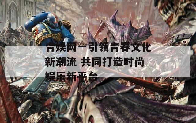 青娱网一引领青春文化新潮流 共同打造时尚娱乐新平台
