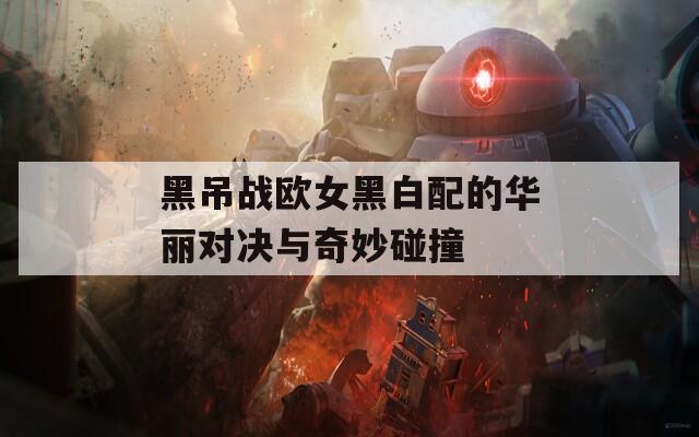 黑吊战欧女黑白配的华丽对决与奇妙碰撞