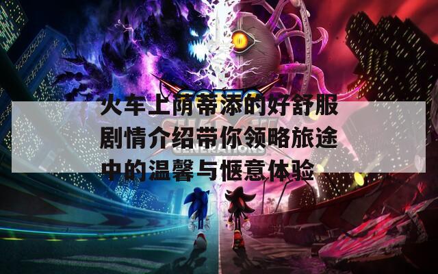 火车上荫蒂添的好舒服剧情介绍带你领略旅途中的温馨与惬意体验