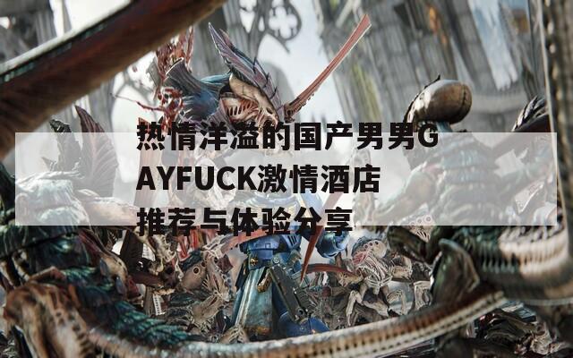 热情洋溢的国产男男GAYFUCK激情酒店推荐与体验分享
