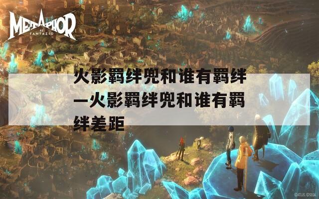 火影羁绊兜和谁有羁绊—火影羁绊兜和谁有羁绊差距