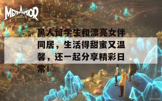 黑人留学生和漂亮女伴同居，生活得甜蜜又温馨，还一起分享精彩日常！
