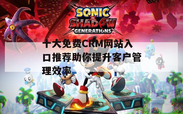 十大免费CRM网站入口推荐助你提升客户管理效率