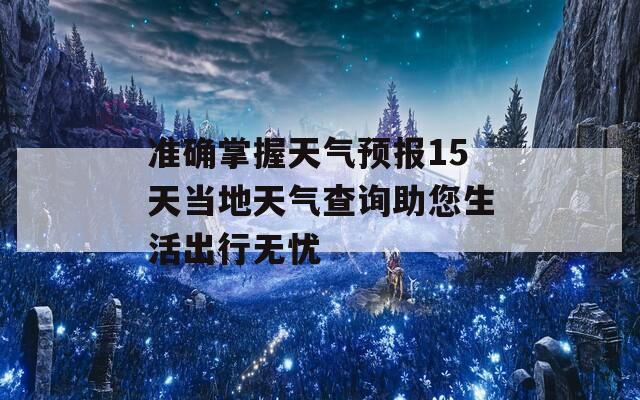 准确掌握天气预报15天当地天气查询助您生活出行无忧