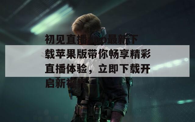 初见直播app最新下载苹果版带你畅享精彩直播体验，立即下载开启新视界