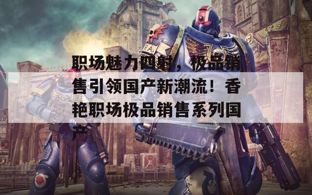 职场魅力四射，极品销售引领国产新潮流！香艳职场极品销售系列国产