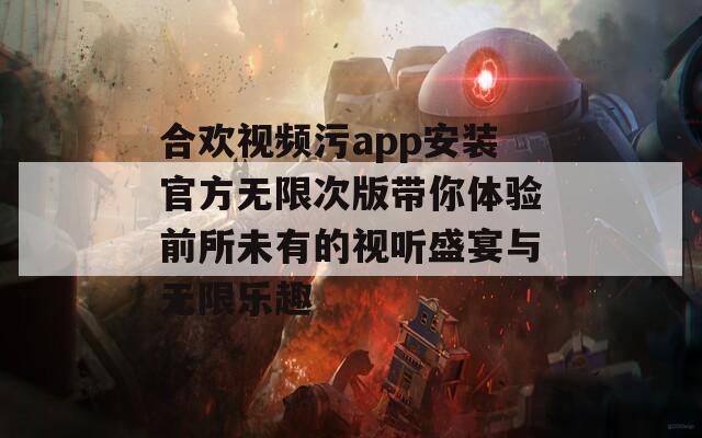 合欢视频污app安装官方无限次版带你体验前所未有的视听盛宴与无限乐趣