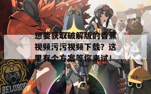 想要获取破解版的香蕉视频污污视频下载？这里有个方案等你来试！