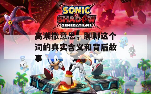 高潮撒意思，聊聊这个词的真实含义和背后故事