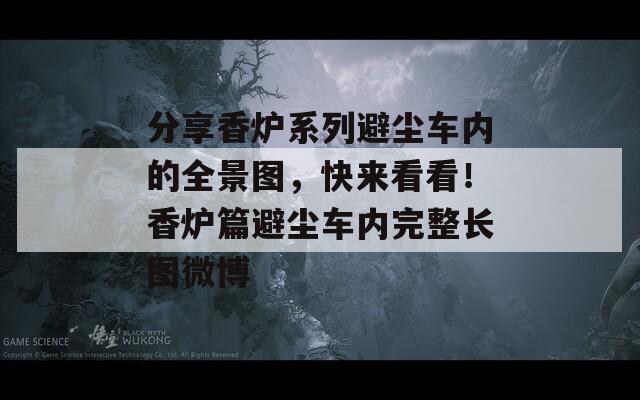 分享香炉系列避尘车内的全景图，快来看看！香炉篇避尘车内完整长图微博