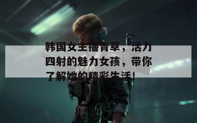 韩国女主播青草，活力四射的魅力女孩，带你了解她的精彩生活！