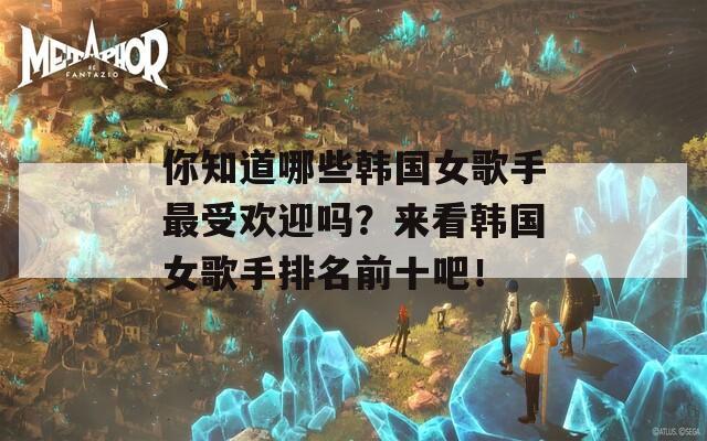 你知道哪些韩国女歌手最受欢迎吗？来看韩国女歌手排名前十吧！