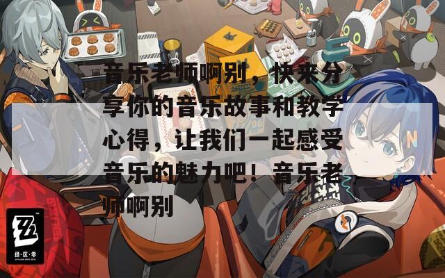 音乐老师啊别，快来分享你的音乐故事和教学心得，让我们一起感受音乐的魅力吧！音乐老师啊别