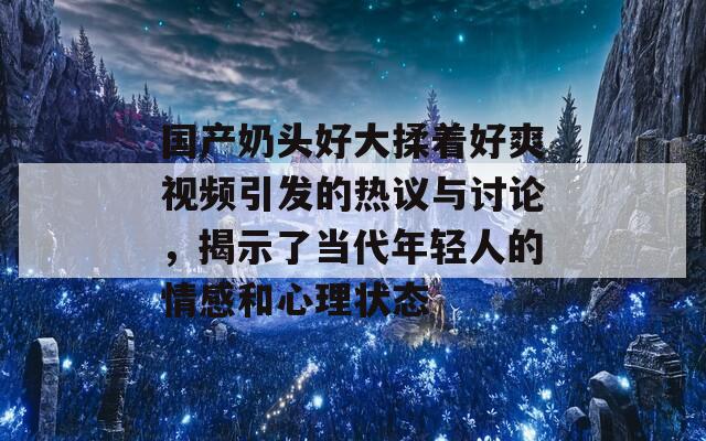 国产奶头好大揉着好爽视频引发的热议与讨论，揭示了当代年轻人的情感和心理状态