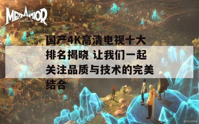 国产4K高清电视十大排名揭晓 让我们一起关注品质与技术的完美结合