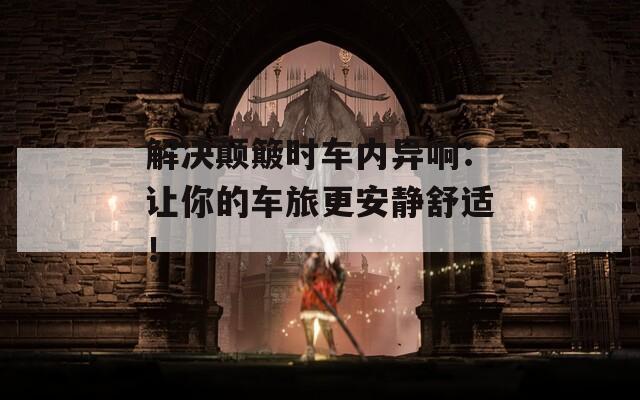解决颠簸时车内异响：让你的车旅更安静舒适！