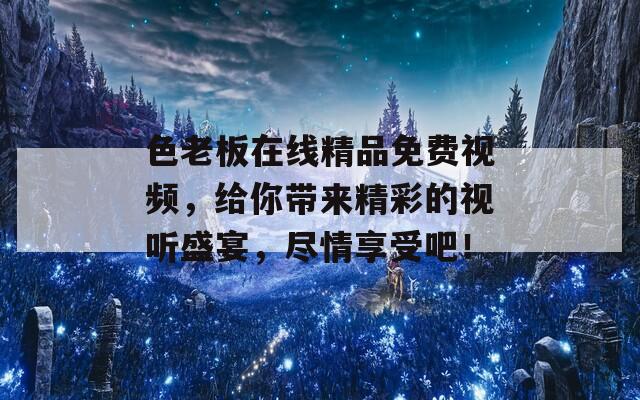 色老板在线精品免费视频，给你带来精彩的视听盛宴，尽情享受吧！