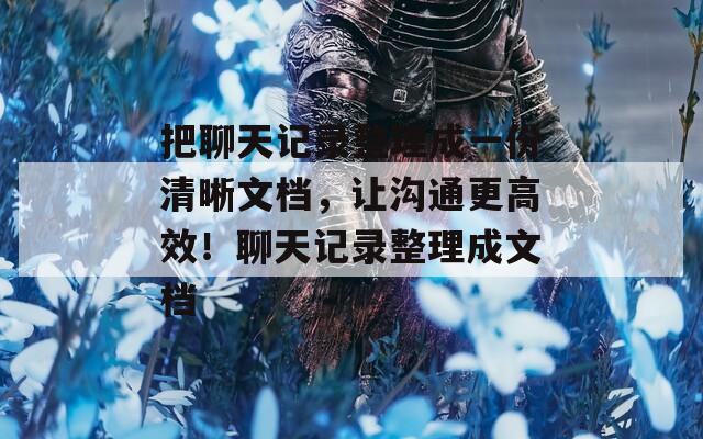 把聊天记录整理成一份清晰文档，让沟通更高效！聊天记录整理成文档