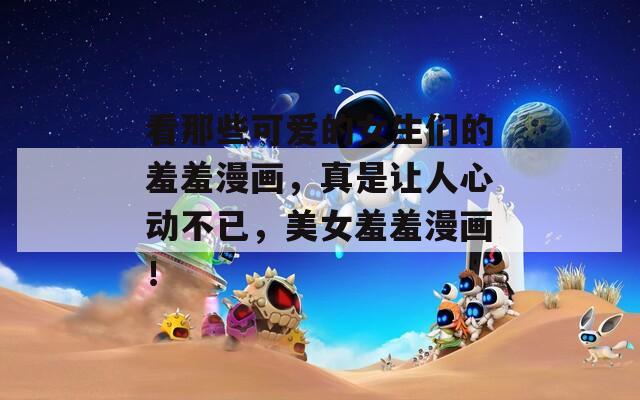 看那些可爱的女生们的羞羞漫画，真是让人心动不已，美女羞羞漫画！