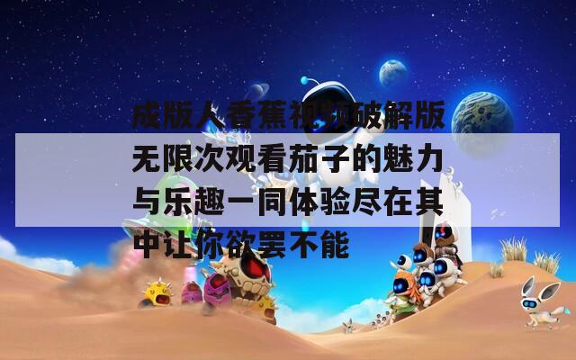 成版人香蕉视频破解版无限次观看茄子的魅力与乐趣一同体验尽在其中让你欲罢不能