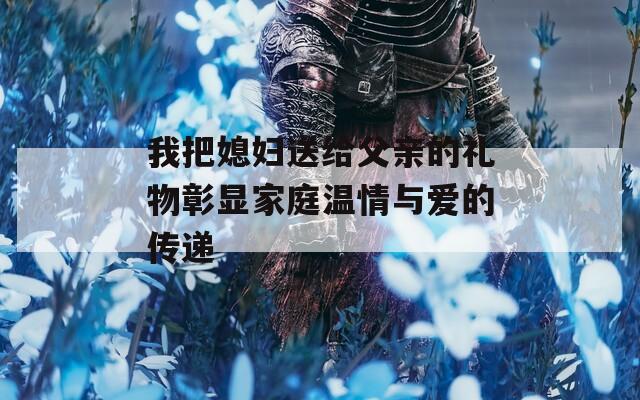 我把媳妇送给父亲的礼物彰显家庭温情与爱的传递