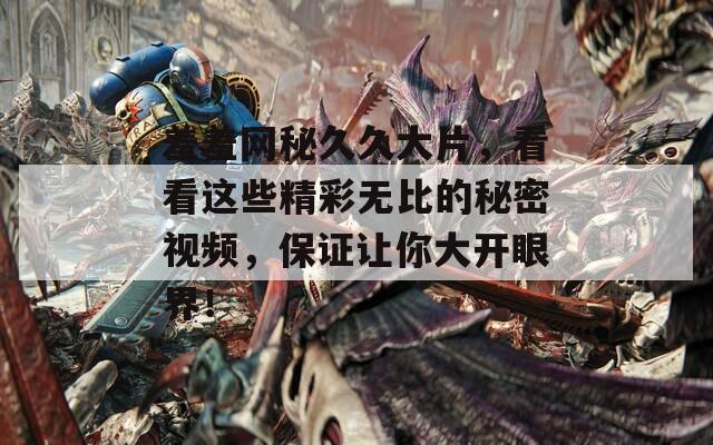 羞羞网秘久久大片，看看这些精彩无比的秘密视频，保证让你大开眼界！
