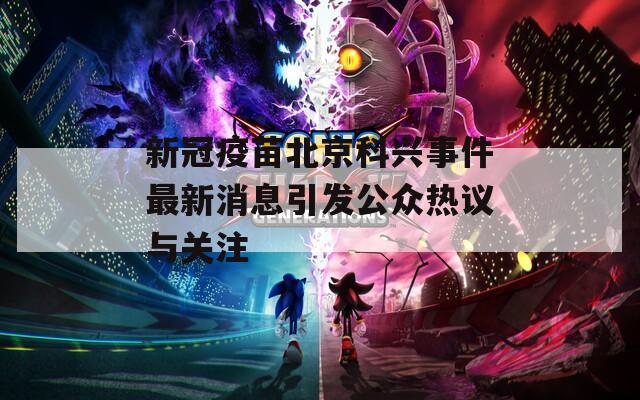 新冠疫苗北京科兴事件最新消息引发公众热议与关注