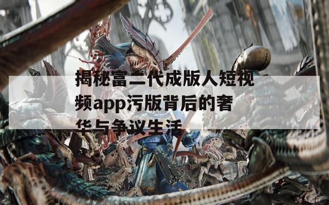 揭秘富二代成版人短视频app污版背后的奢华与争议生活